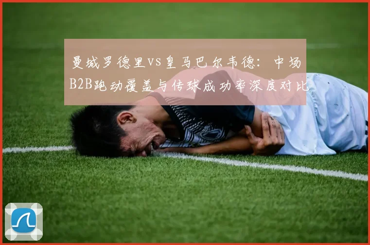 曼城罗德里vs皇马巴尔韦德：中场B2B跑动覆盖与传球成功率深度对比
