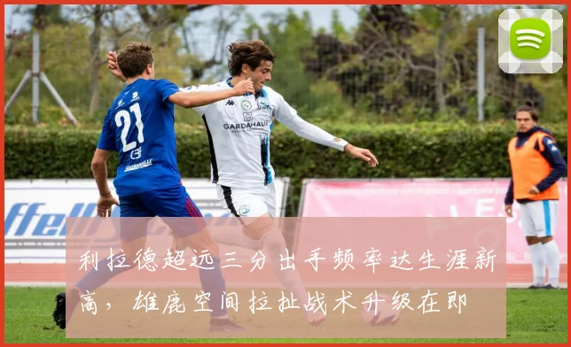 利拉德超远三分出手频率达生涯新高，雄鹿空间拉扯战术升级在即