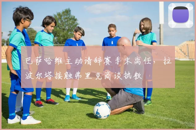 巴萨哈维主动请辞赛季末离任，拉波尔塔接触弗里克商谈执教