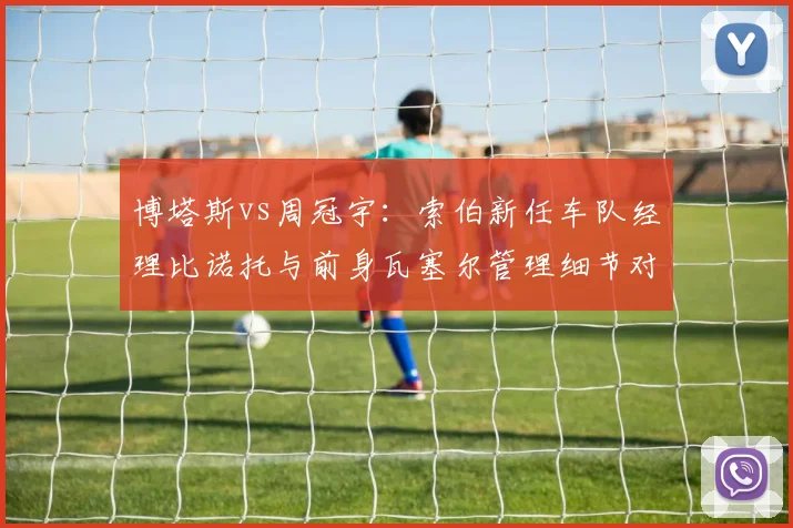 博塔斯vs周冠宇:索伯新任车队经理比诺托与前身瓦塞尔管理细节对比,沟通效率提升